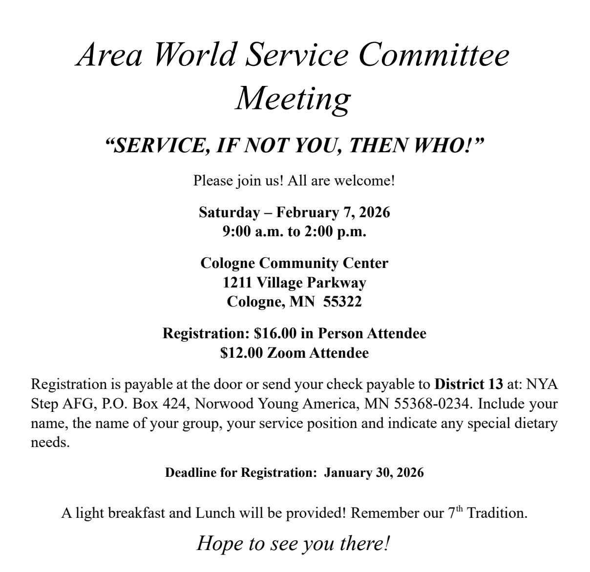 Area World Service Committee Meeting
SERVICE IF NOT YOU, THEN WHO?
Sat, Feb 7. 9 am-2 pm at Cologne Community Center 
1211 Village Pkwy
Cologne, MN
Registration: $16 in-person, $12 on Zoom
Payable at door or send check payable to District 13\to NYA Step AFG, PO
Box 424, Norwood Young America, MN 55368-0235
Include your name, your group's nasme, your service position and any
special dietary needs
Registration deadline 1/30/26
A light breakfast and lunch will be provided
Hope to see you there!