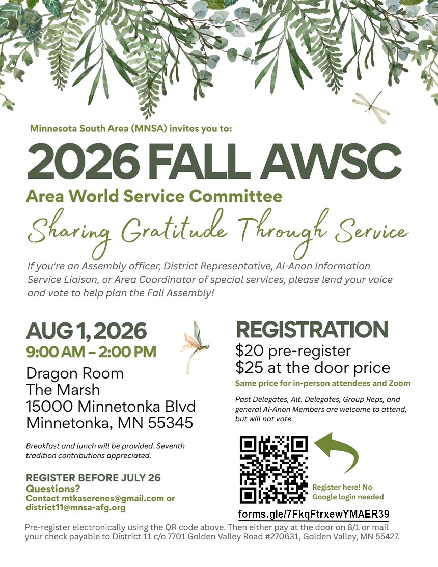 MNSA invites you to the 2026 Fall AWSC (Area World Service Committee)
Sharing Gratitude Through Service (in person and on Zoom)
9 am to 2 pm August 1, 2026 at Dragon Room, The Marsh, 15000 Minnetonka
Blvd, Minnetonka, MN

Registration: $20 pre-register, $25 at the door price for in-persaon and
on Zoom
Register before July 26 at https://forms.gle/7FkqFtrxewYMAER39 or mail
check to District 11 c/o 7701 Golden Valley Road #270631, Golden Valley,
MN 55427
Questions:Email mtkaswerenes@gmail.com or district11@mnsa-afg.org