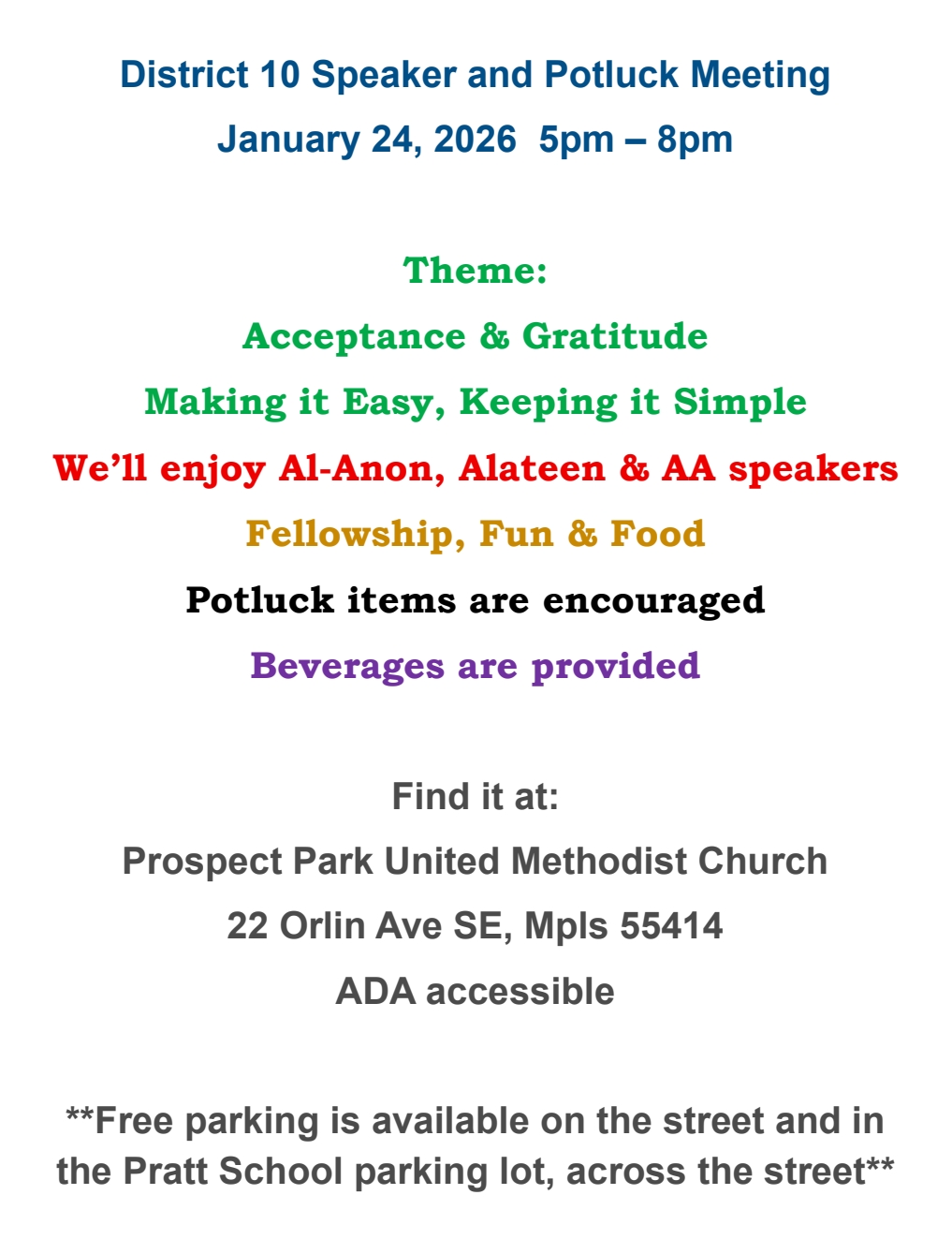 District 10 Potluck & Speaker Meeting
Theme:
Acceptance & Gratitude
Making it Easy, Keeping it Simple
We'll enjoy Al-Anon, Alateen & AA speakers
Fellowship, Fun & Food
Potluck Items are encouraged
Beverages are provided
AtPropsect Park UMC, 22 Orlin Ave SE, Minneapolis, ADA asc cessibe
Free pasrking on street and in Pratt School parking lot across the street