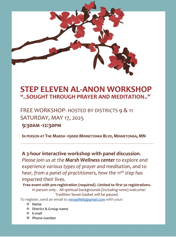 Step 11 Al-Anon Workshop
...SOUGHT THROUGH PRAYER AND MEDITATION..
Free workshop hosted by Districts 9 & 11
9:30 AM - 12:30 PM Sat, May 17
Free event, but 7th Tradition basket will be passed.
Pre-registration required.
In person at The Marsh, 15000 Minnetonka Blvd, Minnetonka
A 3 hour interactive workshop with panel discussion. Please join us at
the Marsh Wellness Center to explore and experience various types of
prayer and meditation, and to hear, from a panel of practitioners, how
the 11th step has impacted their lives.
To register, email to mnsad9afg@gmail.com your name, district, group
name, email address, phone number