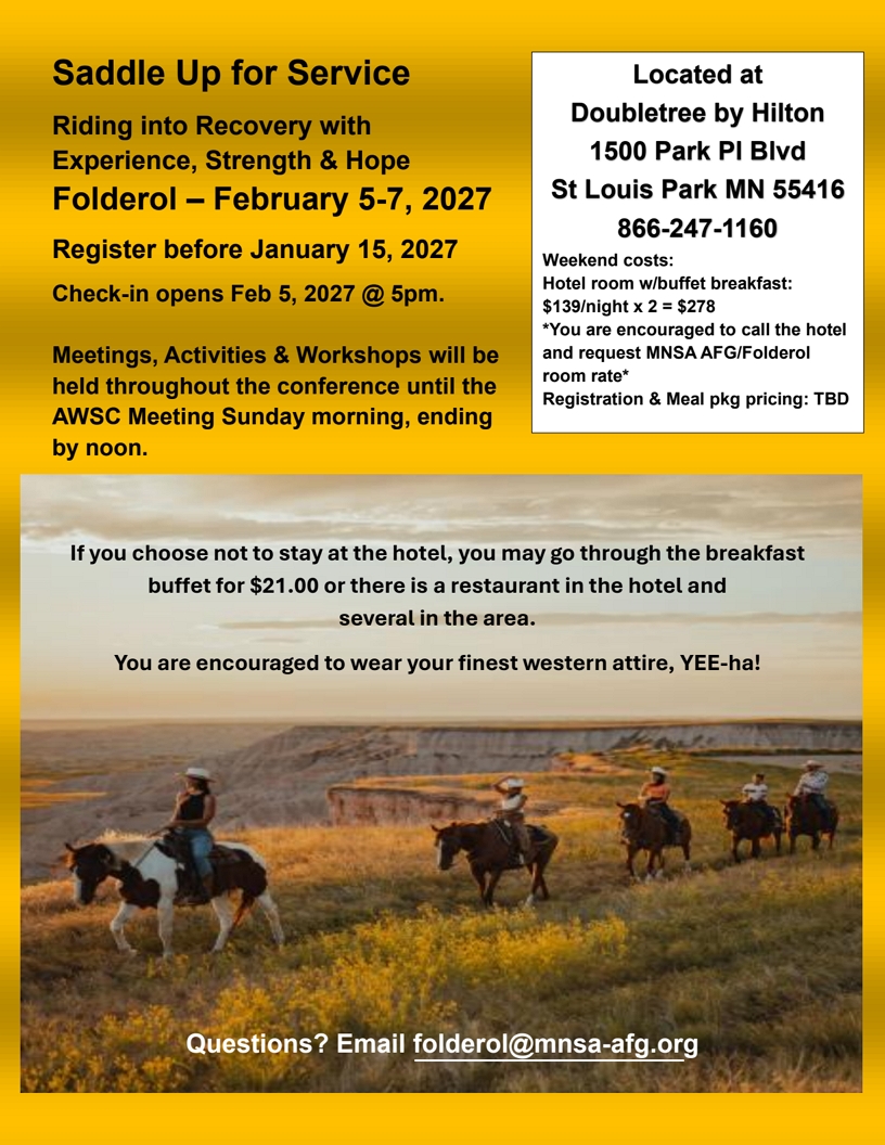 Saddle Up for Service
Riding into Recovery with Experience, Strengtj\h & Hope
Folderol, Feb 5-7, 2027 at
DoubleTree by Hilton, 1500 Park Place Blvd
St. Louis Park, MN, 866-237-1160
Hotel room with breakfast $139/night or $278 ffor 2 nights
Ask hotel for MNSA AFG/Folderol room rate
Meal package to be determined.

Meetings, Activities & Workshops will be held throughout the
conference until the AWSC meeting Sunday morning, ending by noon.

If you choose not to stay at the hotel, you may go through the
breakfast buffet for $21 or there is a restaurant in the hotel and
several in the area.

You are encouraged to wear your finest western attire, YEE-ha!

Email questions to folderol@mnsa-afg.org