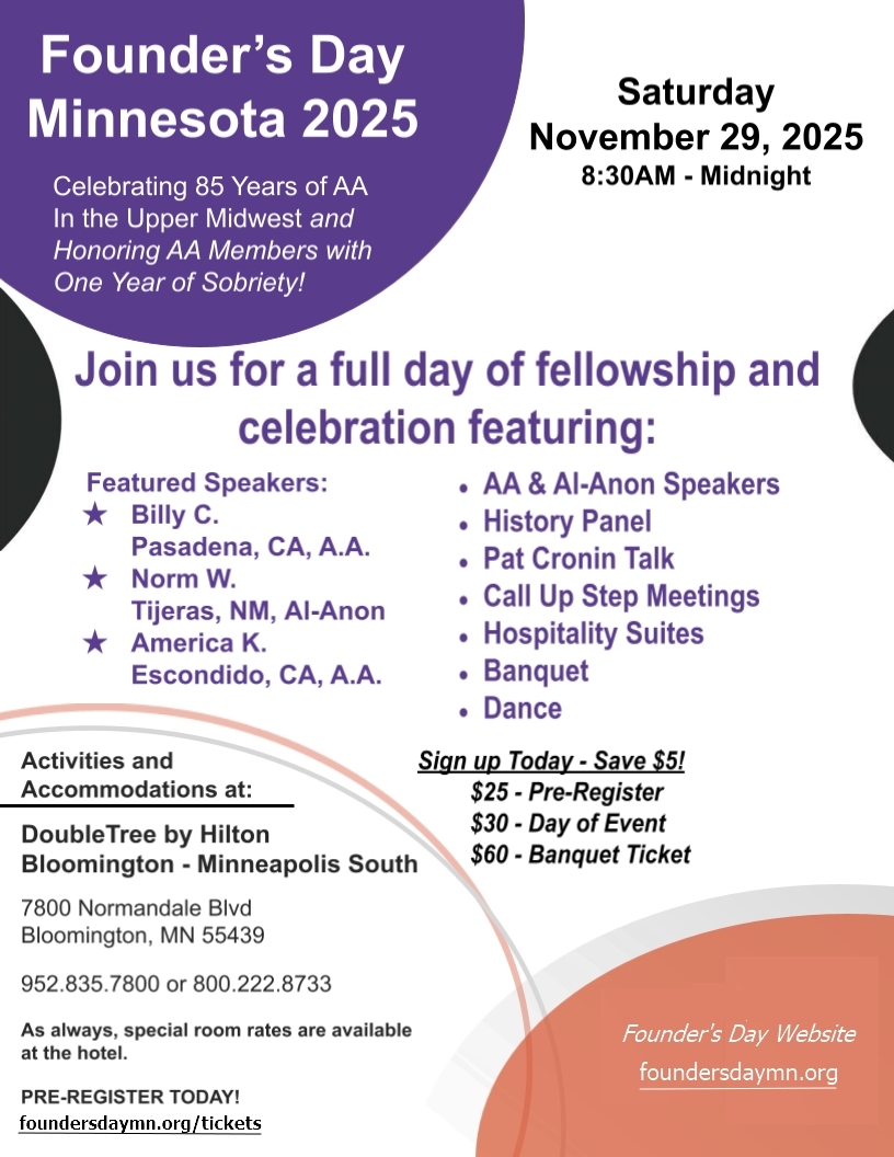 Founder's Day Minnesota 2025
Celebrating 85 years of AA in the Upper Midwest and Honoring AA Members
with One Year of Sobriety!
8:30 AN to Midnight Sat 11/29/25
DoubleTree by Hilton, 7800 Normandale Bld, Bloomington, MN 55439
Featured Speakers:
Billy C, Pasadena, CA AA
Norm W, Tijeras, NM, Al-Anon
America K, Escondido, CA, AA
Speakers, History Pane. Pat Cronin Talk, Call Up Step Meetings,
Hospitality Suites, Banquety, Dance
$25 Pre-register, $30 Day of event, $60 Babquet 