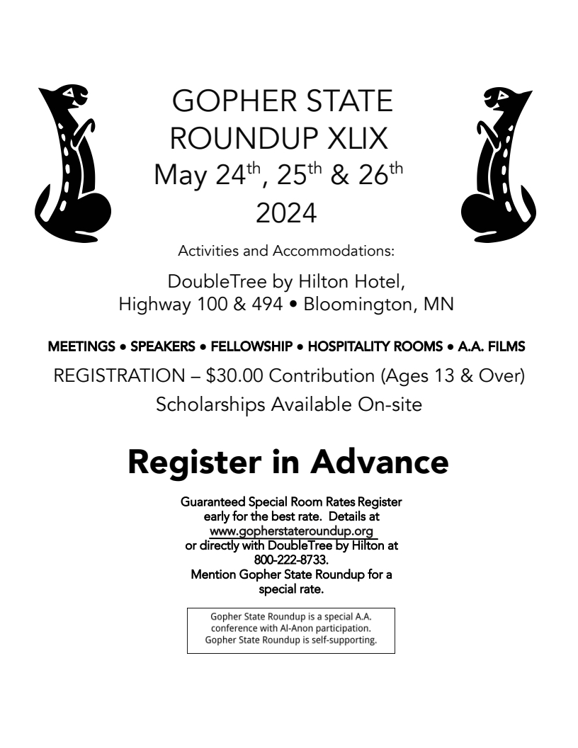 GOPHER STATE ROUNDUP XLIX
May 24-26, 2024
DoubleTree by Hilton Hotel, HWY 100 & I494, Bloomington, MN
Meetings, Speakers, Fellowship, Hospitality Rooms, AA Films
REGISTRATION - $30 Contribution (ages 13 & over)
Scholarships Available On-site
Register in advance at gopherstateroundup.org