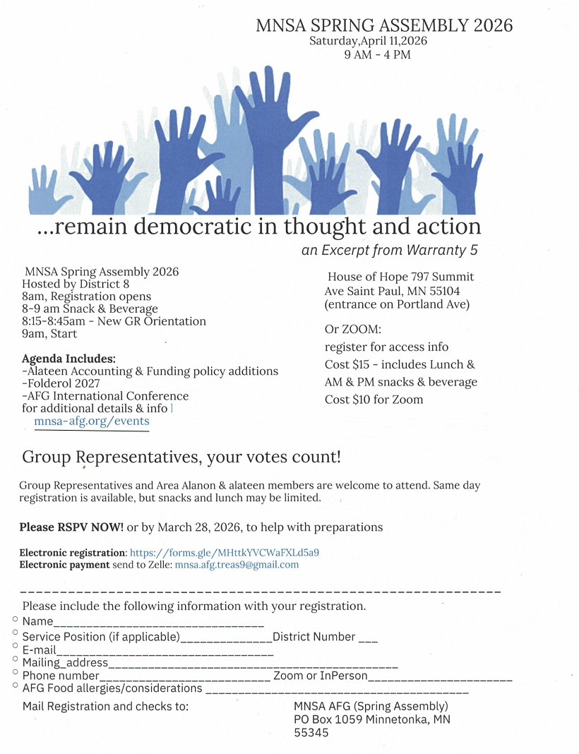 MNSA SPRING ASSEMBLY 2026
9 AM - 4 PM sAT, APR 11
...remain democratic in thought and action
At House of Hope Church, 797 Summit Ave
Saint Paul, MN (enter on Portland Ave side)
Or ZOOM (register for access info)
Hosted by District 8
8 am: registration opens
8-9 am snack & beverage
8:15 - 8:45 New GR Orientation
9 am - start of assembly
Cost $15,includes lunch and snacks and beverage
Cost $10 for Zoom
Agenda includes
 Alateen Accounting & Funding policy additions
 Folderol 2027
 AFG International Convention
 Go to mnsa-afg/events for additional details & Info
Please RSVP  now or by March 28 to help with preparations
Mail to MNSA AFG (Spring Assembly), PO Box 1059, Minnetonka, MN 55345
