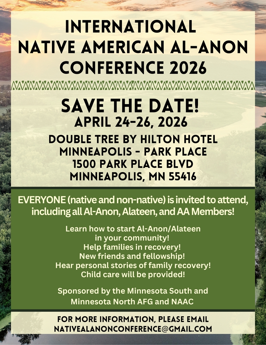 Inernational Native American Al-Anon Conference 2026
SAVE THE DATE, April 24-26, 2026
Double Tree by Hilton Hotel
Minneapolis - Park P)lace
1500 Park Place Blvd, Saint Louis Park, MN
Everyone, native and non-native is invited to attend
For more information, pleas email nativealanonconference@gmail.com