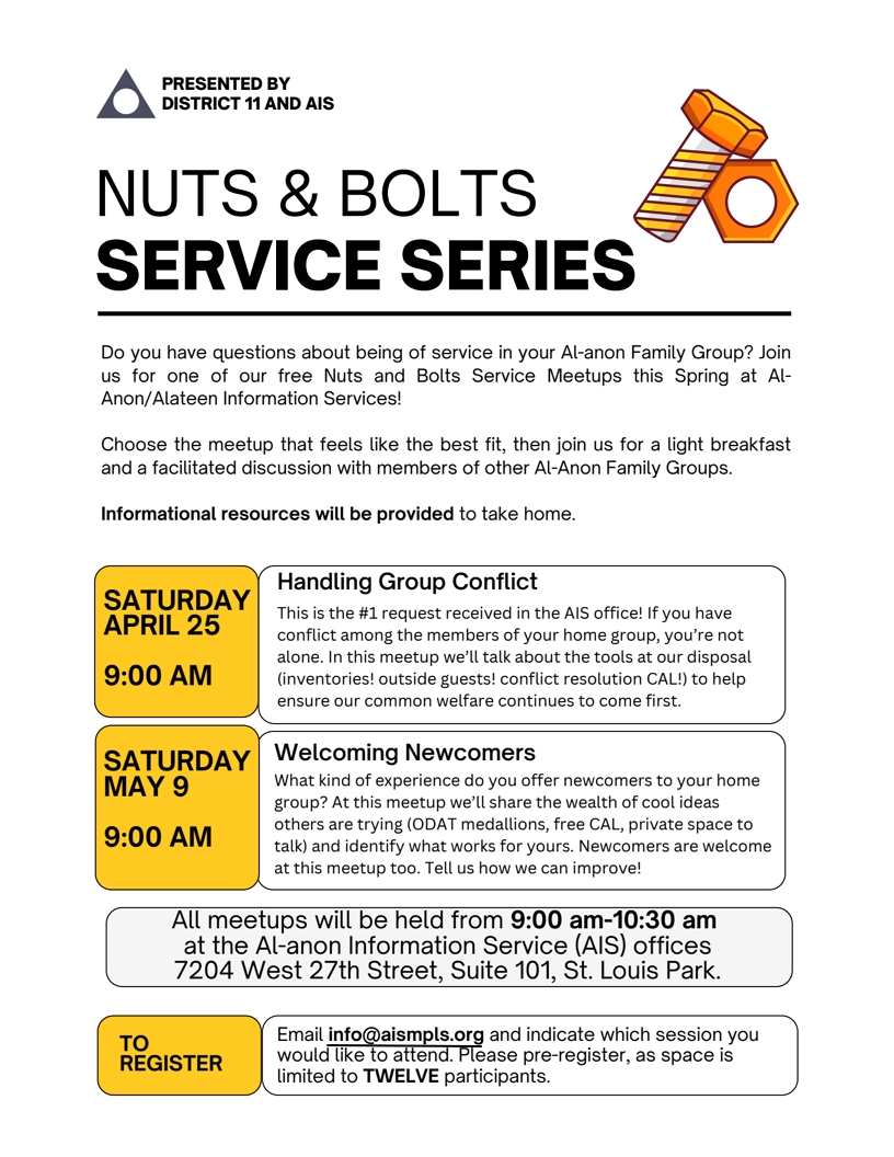 Presented by District 11 and AIS
NUTS & BOLTS OF SERVICE
All meetings held 9:00 am - 10:30 am at the AIS office, 7204 West 27th
St, Suite 101, St. Louis Park
Do you have questions about being of service in you Al-Anon group. Join
us for our free Nuts and Bolts Service Meetups this Spring at AIS.
Choose the meeting that feels the best fit and join us for a light
breakfast and a facilitated discussion with members of other groups.
9 am Sat April 25: Handling Group Conflict
9 am Sat May 9: Welcoming newcomers.
To register email info@aismpls.org and indicate which session you would
like to attend. Please pre-register as space is limited to 12 participants.