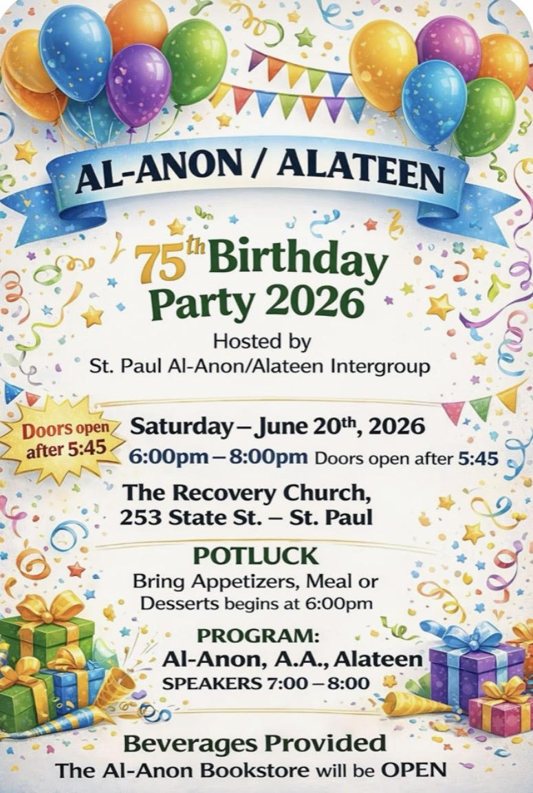AL-ANON/ALATEEN
75th Birthday Party 2026
Hosted by St. Paul Al-Anon/Alateen Intergroup
6 - 8 pm, Sat. June 20 at the Recovery Church, 253 State St., St Paul
6 pm POTLUCK -- Bring Appetizers, Meal or Desserts
7 - 8 Al-Anon, AA and Alateen Speakers
Doors open at 5:45 pm
Beverages Provided
The Al-Anon Bookstore will be OPEN