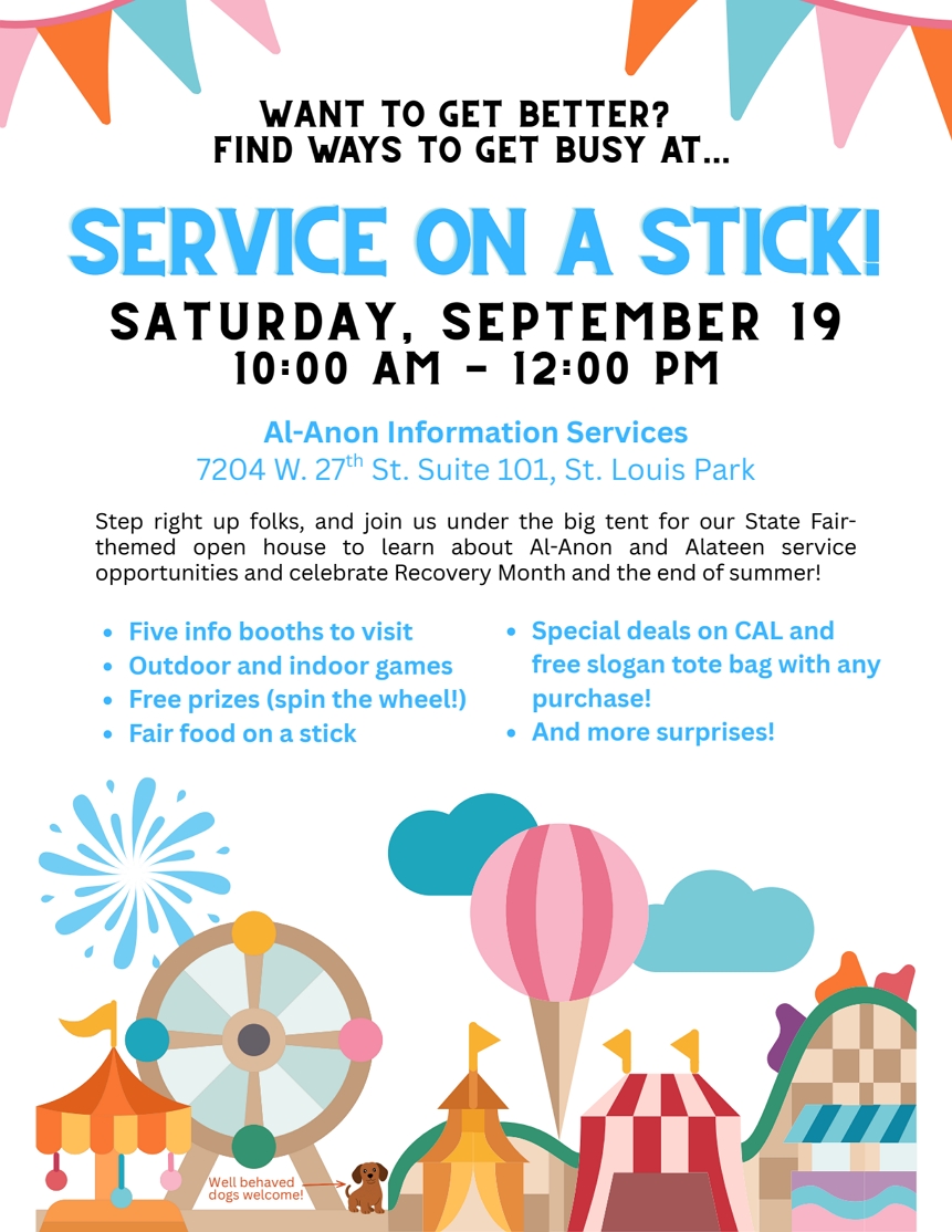 Want TO Get Better? Find Ways ti get busy at ...
SERVICE ON A STICK
Sat, Sept 19 10 am - 12 noon
At Al-Anon Information Services, 7204 W 27th St., Suite 101, Saint Louis Park, State Fair-themed open house to learn about Al-Anon & Alateen service opportunties
5 booths, games, prizes, fair food on a stick, deals on CAL