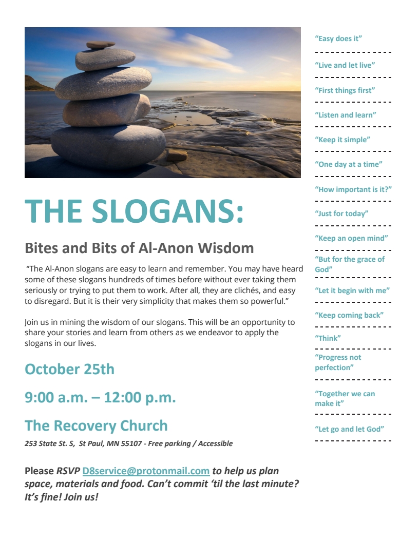 THE SLOGANS, Bites and Bits of Al-Anon Wisdom
A workshop October 25 9:00 AM - 12:00 PM, The Recovery Church 253 State
Street, Saint Paul 55107

The Al-Anon slogans are easy to learn and remember. You may have heard
some of these slogans hundreds of times before without ever taking them
seriously or trying to put them to work. After all, they are clichs, and easy
to disregard. But it is their very simplicity that makes them so powerful

The Al-Anon slogans are easy to learn and remember. You may have heard
some of these slogans hundreds of times before without ever taking them
seriously or trying to put them to work. After all, they are clichs, and easy
to disregard. But it is their very simplicity that makes them so powerful.
RSVP to D8service@protonmail.com