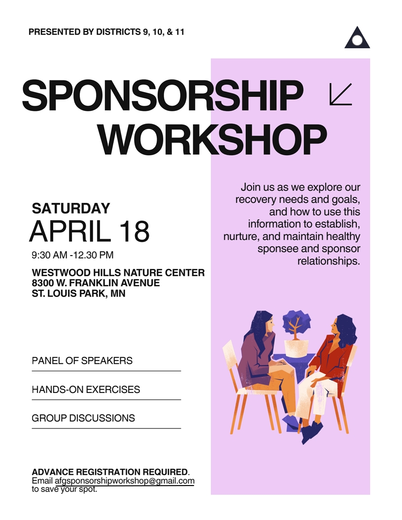 SPONSORSHIP WORKSHOP
9:30 AM - 12:30 PM SATURDAY APRIL 18
Presented by districts 9, 10 & 11
Westwood Hills Nature Center, 8300 W Franklin Ave, St. Louis Park MN
Join us as we explore our recovery needs and goals, and how to use this
information to establish, nurture, and maintain healthy sponsee and
sponsor relationships
Speaker Panel, Hands-On Exercises, Group discussion
Register at afgsponsorshipworkshop@gmail.com (required)
